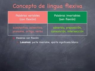☝

Flexión pronominal
Categorías funcionais con ﬂexión:
Substantivos, adxectivos > ﬂexión nominal
Verbos > ﬂexión verbal
Pronomes > ﬂexión pronominal
Categorías gramaticais da ﬂexión pronominal:
“xénero”, “número” e “caso”
*pronomes persoais > “número”, “caso” e “persoa”
Pervivencia da categoría gramatical “caso” noutras linguas:
Pronomes persoais:
Eu, me, min (galego)
Yo, me, mi (castelán)
I, me (inglés)
Je, me, moi (francés)

☜

Ich, mich, mir (alemán)

☞
13

 