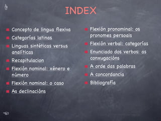 ☝

Categorías latinas
LATÍN

☜

xénero, número e caso

pronome

xénero, número, caso e *persoa

verbo

INVARIABLES

Categorías gramaticais

substantivo/adxectivo

VARIABLES

Categorías funcionais

número, persoa, tempo, modo, voz

adverbio, preposición, conxunción,
interxección

*só afecta aos pronomes persoais

☞
4

 