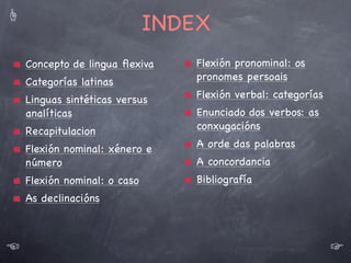 ☝

Categorías latinas: o caso
Categorías funcionais: clasiﬁcación baseada na función que exercen na oración
Categorías gramaticais: clasiﬁcación baseada nas nocións gramaticais que
aportan
O latín non ten categoría funcional de artigo
A categoría de “caso” < latín “casus”
O latín ten unha categoría gramatical, o caso, non presente nas linguas
romances.
O caso afecta ás categorías funcionais do:
Substantivo
Adxectivo
Pronome
O caso expresa a función sintáctica da palabra na oración.
Caso: cada unha das formas que pode adoptar unha palabra
Declinación: conxunto ordeado dos casos (κλινω= “caer”)

☜

Desinencias: morfemas casuais (cada unha das diferentes terminacións das
palabras)

☞
5

 