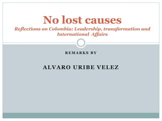 No lost causes 
Reflections on Colombia: Leadership, transformation and 
International Affairs 
REMARKS BY 
ALVARO URIBE VELEZ 
 