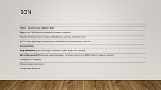 SON
History – country music of Eastern Cuba
Began in the 1860’s in the rural areas of the eastern mountains
Around 1910 it had arrived in Havana, although it was seen as a lowerclass music
By 1920 it was spreading in popularity and had solidified the instrumentation and form
Instrumentation
Early instruments: guitar, tres, botija or marimbula, claves, bongo, and maracas
Current instruments: Double bass replaced botija and marimbula beginning in 1923 by Sexteto Habanero (sexteto)
Trumpet in 1927 (septeto)
Congas and piano by Arsenio
Timbales were added last
 