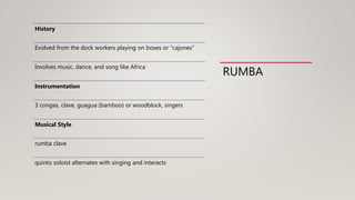RUMBA
History
Evolved from the dock workers playing on boxes or “cajones”
Involves music, dance, and song like Africa
Instrumentation
3 congas, clave, guagua (bamboo) or woodblock, singers
Musical Style
rumba clave
quinto soloist alternates with singing and interacts
 