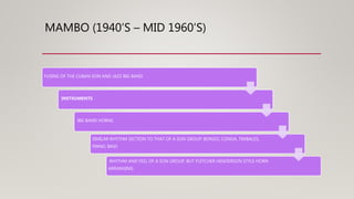 MAMBO (1940’S – MID 1960’S)
FUSING OF THE CUBAN SON AND JAZZ BIG BAND
INSTRUMENTS
BIG BAND HORNS
SIMILAR RHYTHM SECTION TO THAT OF A SON GROUP: BONGO, CONGA, TIMBALES,
PIANO, BASS
RHYTHM AND FEEL OF A SON GROUP, BUT FLETCHER HENDERSON STYLE HORN
ARRANGING
 