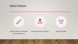 PEREZ PRADO
CREDITED WITH THE INVENTION
OF THE MAMBO STYLE
PERFORMED MAINLY IN MEXICO QUE RICO MAMBO
 
