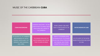 MUSIC OF THE CARIBBEAN CUBA
CUBAN BACKGROUND
EUROPEAN DISCOVERY - IN 1492
CHRISTOPHER COLUMBUS SAILED
FROM SPAIN AND LANDED IN
THE CARIBBEAN
SPAIN CLAIMED CUBA (AND
MANY OTHER ISLANDS IN THE
CARIBBEAN)
NATIVE INDIANS IN CUBA
THE ISLANDS OF THE CARIBBEAN
WERE INHABITED BY NATIVE
INDIANS: PARTICULARLY THE
CIBONEYS, TAINO ARAWAKS,
AND CARIBS.
THE SPANISH ENSLAVED THE
NATIVE INDIANS AND FORCED
THEM TO WORK IN MINES.
SOME OF THE INDIANS WERE
EXTERMINATED BY THE SPANISH,
OTHERS DIED FROM STARVATION
AND DISEASE, AND OTHERS
COMMITTED MASS SUICIDE.
BY 1570, MOST OF THE NATIVE
INDIAN POPULATION WAS GONE
IN CUBA
 