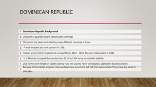 DOMINICAN REPUBLIC
Dominican Republic Background
Originally a Spanish colony called Santo Domingo
The island has been controlled by many different countries at times
French invaded and took control in 1795.
Haitian government invaded and occupied from 1822 - 1844. Became independent in 1844.
U.S. Marines occupied the country from 1916 to 1924 to try to establish stability.
Due to the short length of stable colonial rule, the country never developed a plantation based economy
Because of the Haitian invasion, they see blackness as evil and will call themselves white if they have any white in
their skin.
 