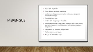 MERENGUE
• Tipico style - by 1920’s
• Guira, tambora, accordian, marimbula.
• Used a march-like paseo section, jaleo section, and apanpichao
section (like a bridge)
• Compadre Pedro Juan
• Modern style - Beginning in the 1960’s
• Johnny Ventura began a new style of merengue with a more driving
beat with a bass drum on all 4 beats and with saxophones playing
fast patterns.
• The speed of the merengue also got faster
• Produced, commercial sound.
• Pa’ Que No Descuide Lo Tuyo
 