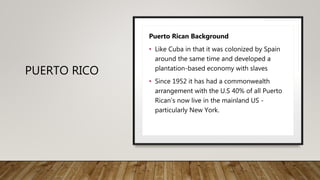 PUERTO RICO
Puerto Rican Background
• Like Cuba in that it was colonized by Spain
around the same time and developed a
plantation-based economy with slaves
• Since 1952 it has had a commonwealth
arrangement with the U.S 40% of all Puerto
Rican’s now live in the mainland US -
particularly New York.
 