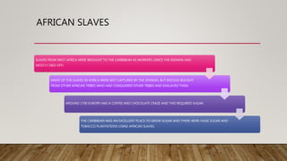 AFRICAN SLAVES
SLAVES FROM WEST AFRICA WERE BROUGHT TO THE CARIBBEAN AS WORKERS (SINCE THE INDIANS HAD
MOSTLY DIED OFF)
MANY OF THE SLAVES IN AFRICA WERE NOT CAPTURED BY THE SPANISH, BUT INSTEAD BOUGHT
FROM OTHER AFRICAN TRIBES WHO HAD CONQUERED OTHER TRIBES AND ENSLAVED THEM.
AROUND 1700 EUROPE HAD A COFFEE AND CHOCOLATE CRAZE AND THIS REQUIRED SUGAR.
THE CARIBBEAN WAS AN EXCELLENT PLACE TO GROW SUGAR AND THERE WERE HUGE SUGAR AND
TOBACCO PLANTATIONS USING AFRICAN SLAVES.
 