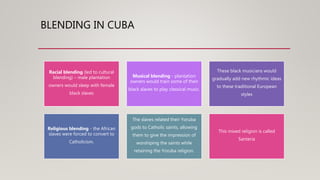 BLENDING IN CUBA
Racial blending (led to cultural
blending) – male plantation
owners would sleep with female
black slaves
Musical blending - plantation
owners would train some of their
black slaves to play classical music.
These black musicians would
gradually add new rhythmic ideas
to these traditional European
styles
Religious blending - the African
slaves were forced to convert to
Catholicism.
The slaves related their Yoruba
gods to Catholic saints, allowing
them to give the impression of
worshiping the saints while
retaining the Yoruba religion.
This mixed religion is called
Santeria
 