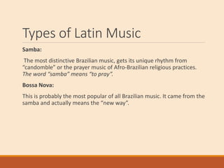 Types of Latin Music
Samba:
The most distinctive Brazilian music, gets its unique rhythm from
“candomble” or the prayer music of Afro-Brazilian religious practices.
The word “samba” means “to pray”.
Bossa Nova:
This is probably the most popular of all Brazilian music. It came from the
samba and actually means the “new way”.
 