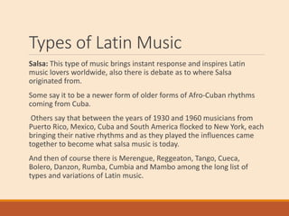 Types of Latin Music
Salsa: This type of music brings instant response and inspires Latin
music lovers worldwide, also there is debate as to where Salsa
originated from.
Some say it to be a newer form of older forms of Afro-Cuban rhythms
coming from Cuba.
Others say that between the years of 1930 and 1960 musicians from
Puerto Rico, Mexico, Cuba and South America flocked to New York, each
bringing their native rhythms and as they played the influences came
together to become what salsa music is today.
And then of course there is Merengue, Reggeaton, Tango, Cueca,
Bolero, Danzon, Rumba, Cumbia and Mambo among the long list of
types and variations of Latin music.
 