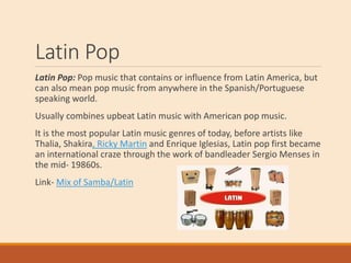 Latin Pop
Latin Pop: Pop music that contains or influence from Latin America, but
can also mean pop music from anywhere in the Spanish/Portuguese
speaking world.
Usually combines upbeat Latin music with American pop music.
It is the most popular Latin music genres of today, before artists like
Thalia, Shakira, Ricky Martin and Enrique Iglesias, Latin pop first became
an international craze through the work of bandleader Sergio Menses in
the mid- 19860s.
Link- Mix of Samba/Latin
 