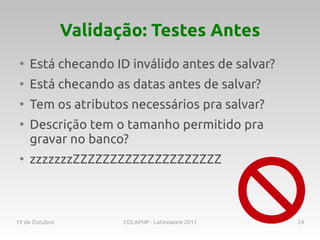 Validação: Testes Antes
 ●
     Está checando ID inválido antes de salvar?
 ●
     Está checando as datas antes de salvar?
 ●
     Tem os atributos necessários pra salvar?
 ●
     Descrição tem o tamanho permitido pra
     gravar no banco?
 ●
     zzzzzzzZZZZZZZZZZZZZZZZZZZZ



19 de Outubro          COLAPHP - Latinoware 2011   24
 