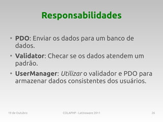 Responsabilidades

 ●
     PDO: Enviar os dados para um banco de
     dados.
 ●
     Validator: Checar se os dados atendem um
     padrão.
 ●
     UserManager: Utilizar o validador e PDO para
     armazenar dados consistentes dos usuários.



19 de Outubro       COLAPHP - Latinoware 2011   26
 