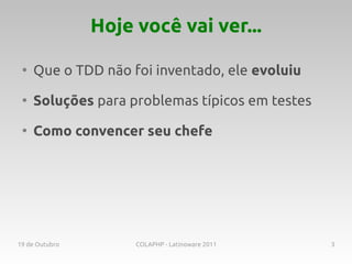 Hoje você vai ver...

 ●
     Que o TDD não foi inventado, ele evoluiu
 ●
     Soluções para problemas típicos em testes
 ●
     Como convencer seu chefe




19 de Outubro        COLAPHP - Latinoware 2011   3
 