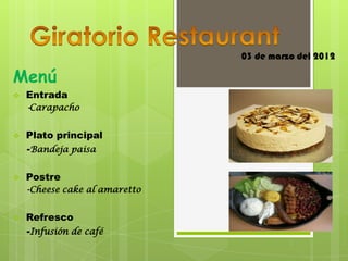 03 de marzo del 2012

Menú
   Entrada
    -Carapacho


   Plato principal
    -Bandeja paisa

   Postre
    -Cheese cake al amaretto


   Refresco
    -Infusión de café
 
