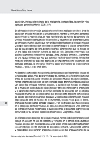 Manuel Antonio Pérez Herrera




           educación, impacta al desarrollo de la inteligencia, la creatividad, la atención y las
           aptitudes generales (Martin, 2006: 317).

           En el trabajo de observación participante que hemos realizado desde el área de
           educación artística-musical en la Universidad del Atlántico y en muchos contextos
           educativos de la región Caribe, se hace notoria la falta de manejo del concepto y la
           vivencia musical en la mayoría de los docentes y educandos de diferentes niveles
           de formación; muchos aducen que han tenido poco contacto con el lenguaje musical
           y que por eso no abordan con identidad sus contenidos por la falta de conocimiento
           que de esta disciplina se tiene. En consecuencia, consideramos que “la música es
           un arte ligado a la condición humana, es decir, es vida. Esta vida se releva por sus
           distintos elementos constitutivos: sonidos, ritmo, melodía, armonía… elementos
           de una riqueza ilimitada que hay que potenciar y educar desde la más tierna edad
           mediante el trabajo de aspectos cognitivos tan importantes como la atención, las
           actitudes-aptitudes, lo emocional. Volitivo y desde el desarrollo de la consciencia
           musical…” (Ibíd. : 318), entre otros.

           No obstante, partiendo de mi experiencia como egresado del Programa de Música de
           la Facultad de Bellas Artes de la Universidad del Atlántico, en la revisión documental
           crítica de planes de Estudio y trabajos de Educación Musical de algunos colegas,
           hemos encontrado que estos se han orientado desde diferentes modalidades que
           van desde los enfoques históricos clásicos, la tradición oral musical, los efectos
           de la música en la conducta de las personas y otros que refrendan la enseñanza
           y el aprendizaje teóricamente sin ningún contacto del educando con los objetos
           musicales; muchas de las instituciones que orientan esta disciplina como énfasis
           de estudio sólo logran desarrollar destrezas y habilidades en la formación musical
           especializada para el manejo de instrumentos, técnica vocal para el canto,
144        gramática musical (solfeo cantado y rezado), y en los trabajos que hacen énfasis
           en la pedagogía del folclor musical. Es decir, nos encontramos ante unos sistemas
           de formación musical mecanicista, lo cual no permea el desarrollo cognitivo de la
           comunidad por su carácter específico (Observación, Diagnóstica, 2006).

           En interacción con docentes del lenguaje musical, hemos podido comprobar que el
           trabajo en atención no sólo es necesario y ventajoso en el campo de la educación
           musical, sino que son muchas las áreas y las tareas en las que podemos favorecer
           los aprendizajes de los alumnos de educación primaria. Canalizando valores
           y necesidades que generen problemas debido a un mal encauzamiento de su

      latinoam.estud.educ. Manizales (Colombia), 5 (1): 135 - 154, enero - junio de 2009
 