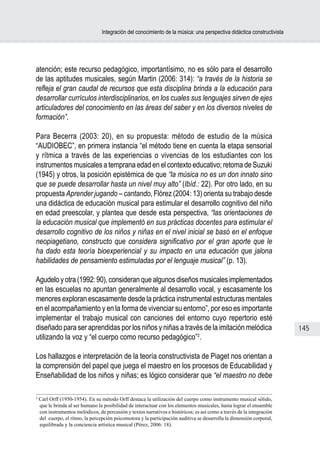 Integración del conocimiento de la música: una perspectiva didáctica constructivista




atención; este recurso pedagógico, importantísimo, no es sólo para el desarrollo
de las aptitudes musicales, según Martin (2006: 314): “a través de la historia se
refleja el gran caudal de recursos que esta disciplina brinda a la educación para
desarrollar currículos interdisciplinarios, en los cuales sus lenguajes sirven de ejes
articuladores del conocimiento en las áreas del saber y en los diversos niveles de
formación”.

Para Becerra (2003: 20), en su propuesta: método de estudio de la música
“AUDIOBEC”, en primera instancia “el método tiene en cuenta la etapa sensorial
y rítmica a través de las experiencias o vivencias de los estudiantes con los
instrumentos musicales a temprana edad en el contexto educativo; retoma de Suzuki
(1945) y otros, la posición epistémica de que “la música no es un don innato sino
que se puede desarrollar hasta un nivel muy alto” (Ibíd.: 22). Por otro lado, en su
propuesta Aprender jugando – cantando, Flórez (2004: 13) orienta su trabajo desde
una didáctica de educación musical para estimular el desarrollo cognitivo del niño
en edad preescolar, y plantea que desde esta perspectiva, “las orientaciones de
la educación musical que implementó en sus prácticas docentes para estimular el
desarrollo cognitivo de los niños y niñas en el nivel inicial se basó en el enfoque
neopiagetiano, constructo que considera significativo por el gran aporte que le
ha dado esta teoría bioexperiencial y su impacto en una educación que jalona
habilidades de pensamiento estimuladas por el lenguaje musical” (p. 13).

Agudelo y otra (1992: 90), consideran que algunos diseños musicales implementados
en las escuelas no apuntan generalmente al desarrollo vocal, y escasamente los
menores exploran escasamente desde la práctica instrumental estructuras mentales
en el acompañamiento y en la forma de vivenciar su entorno”, por eso es importante
implementar el trabajo musical con canciones del entorno cuyo repertorio esté
diseñado para ser aprendidas por los niños y niñas a través de la imitación melódica                                     145
utilizando la voz y “el cuerpo como recurso pedagógico”2.

Los hallazgos e interpretación de la teoría constructivista de Piaget nos orientan a
la comprensión del papel que juega el maestro en los procesos de Educabilidad y
Enseñabilidad de los niños y niñas; es lógico considerar que “el maestro no debe

2
    Carl Orff (1950-1954). En su método Orff destaca la utilización del cuerpo como instrumento musical sólido,
    que le brinda al ser humano la posibilidad de interactuar con los elementos musicales, hasta lograr el ensamble
    con instrumentos melódicos, de percusión y textos narrativos e históricos; es así como a través de la integración
    del cuerpo, el ritmo, la percepción psicomotora y la participación auditiva se desarrolla la dimensión corporal,
    equilibrada y la conciencia artística musical (Pérez, 2006: 18).
 