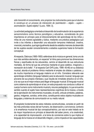 Manuel Antonio Pérez Herrera




           sólo transmitir el conocimiento, sino propiciar los instrumentos para que el alumno
           lo construya en un proceso de interacción de (asimilación – objeto – sujeto –
           acomodación: Sujeto-objeto)” (Lucio, 1994: 3).

           La actividad pedagógica orientada al desarrollo de la estimulación de la experiencia
           sensoriomotora como técnica psicológica y educativa, considerada de gran
           importancia en principio para el direccionamiento del aprendizaje de los niños y
           niñas de una manera agradable y lúdica, mediante una práctica pedagógica que
           invite a los infantes a desarrollar una educación temprana intelectual, creativa,
           vivencial y recreativa, que logre igualmente desde los estadios menores de desarrollo
           de los sujetos escalar conscientemente a estadios superiores hasta la formación
           conceptual.

           Al respecto, Dalcroze (1865-1950) valiéndose de la música en general, toma uno de
           sus más sentidos elementos, en especial “el ritmo para promover las dimensiones
           físicas y espirituales de los educandos, camino al desarrollo de sus estructuras
           mentales, de forma tal que las armoniza mediante el goce estético, imaginario y
           recreación de lo bello”. Y al respecto Carl Orff (Lobo, 1999: 45-46) en su didáctica
           musical, aborda el problema rítmico mediante el empleo de sílabas o palabras; y
           da mucha importancia al lenguaje materno en el niño. Considera relevante ese
           aprendizaje simbólico (lenguaje hablado) para la educación musical; lenguaje que
           proviene de sus propios intereses y que resulta de inmediato atractivo en el niño,
           a la vez que es el mejor enlace para llegar al lenguaje musical. El lenguaje musical
           como sistema de aprendizaje en el ser, en esta propuesta nos conduce a utilizar el
           cuerpo humano como instrumento musical y recurso pedagógico, lo que encuentra
           sentido cuando el sujeto hace representaciones cognitivas de la música, a través
           de la ejercitación de instrumentos musicales, el canto, articula símbolos, palabras,
146        gestos, imágenes, sonidos, entre otros, constituyendo estos objetos musicales en
           lenguajes y sistemas de comunicación en su medio natural.

           El propósito fundamental de estos métodos constructivistas, consiste en partir de
           las más profundas raíces del ser humano, de observación y convivencia; contrario
           a la enseñanza musical de tipo conceptual-teórico, por eso en este tratado se le
           da mayor importancia en principio al desarrollo del saber previo, a la creatividad,
           a la capacidad de improvisación, a la toma de conciencia sobre lo que implica el
           lenguaje de la música en el desarrollo integral, y cómo impacta en las capacidades


      latinoam.estud.educ. Manizales (Colombia), 5 (1): 135 - 154, enero - junio de 2009
 