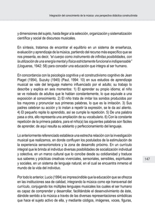 Integración del conocimiento de la música: una perspectiva didáctica constructivista




y dimensiones del sujeto, hasta llegar a la selección, organización y sistematización
científica y social de discursos musicales.

En síntesis, tratamos de encontrar el equilibrio en un sistema de enseñanza,
evaluación y aprendizaje de la música, partiendo del recurso más específico que se
nos presenta, es decir, “el cuerpo como instrumento de infinitas posibilidades, con
la utilización de una energía mental y física estrictamente funcional e indispensable”
(Llogueras, 1942: 58) para concebir una educación que integra al ser humano.

En concordancia con la psicología cognitiva y el constructivismo cognitivo de Jean
Piaget (1954), Suzuky (1945) (Paul, 1994: 10) en sus estudios de aprendizaje
musical se vale del lenguaje materno influenciado por el adulto; su trabajo lo
describe y explica en seis momentos: 1) El aprender su propio idioma; el niño
se ve rodeado de adultos que le hablan constantemente, lo que equivale a una
exposición al conocimiento. 2) El niño trata de imitar los sonidos producidos por
los mayores y pronunciar sus primeras palabras, lo que es la imitación. 3) Sus
padres celebran su acción y lo instan a repetir la expresión, se le da así aliento.
4) El pequeño repite lo aprendido, así se cumple la repetición. 5) De una palabra
pasa a otra, ello representa una ampliación de su vocabulario. 6) Con la constante
repetición de la primera palabra, para el niño(a) las siguientes palabras son fáciles
de aprender, de aquí resulta su adelanto y perfeccionamiento del lenguaje.

Lo anteriormente referenciado establece una estrecha relación con la investigación
musical que realizamos, en donde confluyen los postulados de la estimulación de
la experiencia sensoriomotora y la zona de desarrollo próximo. En un currículo
integral que le brinda al individuo diversas posibilidades de socialización individual
y colectiva, en un marco cultural que lo concibe desde su cotidianidad y traduce
sus saberes y prácticas creativas vivenciales, sensoriales, sensibles, espirituales                            147
y sociales, en un sistema de lenguaje natural, en el cual se encuentra inmerso el
mundo de la vida del individuo.

Por todo lo anterior, Lucio (1994) es imprescindible que la educación que se ofrezca
en las instituciones sea de calidad, integrando la música como eje transversal del
currículo, conjugando los múltiples lenguajes musicales los cuales el ser humano
es capaz de comprender y desarrollar, facilitándole el desenvolvimiento de éste,
dándole sentido a la música a través de las diversas representaciones simbólicas
que hace el sujeto activo de ella, y mediante códigos, imágenes, voces, figuras,
 