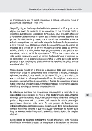 Integración del conocimiento de la música: una perspectiva didáctica constructivista




un proceso natural, que no guarda relación con la palabra, sino que se refiere al
pensamiento en complejo” (1982: 177).

Según Vigotsky, es desde aquí donde el infante aprende a identificar y valorar los
objetos que sirven de mediación en su aprendizaje, lo cual comienza desde el
instante en que los sujetos son capaces de “manipular, intuir, organizar, reflexionar
y representar”; consideramos así que es ésta la manera como se desarrolla este
proceso de conocimiento, y corresponde a operaciones irreversibles a nivel de
estructuras cognitivas, que motivan la búsqueda de desarrollo de pensamiento
a nivel reflexivo y por abstracción simple. En concordancia con lo anterior, en
Didáctica de la Música, en “la práctica musical espontánea desde las primeras
edades, el niño y la niña pueden llegar progresivamente a una práctica más
consciente, pero sin excluir la espontaneidad”. “Si los tres primeros años de
vida pueden considerarse como un período fundamental para el desarrollo de
la estimulación de la experiencia-sensoriomotora o plano psicofísico general
posterior, lo son también para el desarrollo de la atención y la aptitud musical
consciente” (Ibíd.: 6-31).

Una pedagogía musical en el ámbito de la educación, debe estar orientada a la
comprensión crítica del conocimiento de la cotidianidad, la historia, personajes,
opiniones, utensilios, formas y evolución del mismo. Y lograr poner a interlocutar
ese conocimiento social con patronos científicos y tecnológicos, caracterizando
principios, nuevas fuentes de conocimiento y formas de pensamiento creativo,
lúdico e intelectual en la comunidad, formando así redes de conocimientos sociales,
científicos y tecnológicos de manera interdisciplinaria.

La didáctica de la música que presentamos, está orientada al desarrollo de las
capacidades cognoscitivas de los niños y niñas desde temprana edad, utilizando                                 149
el cuerpo como instrumento o recurso musical de manera individual y colectiva,
partiendo lógicamente del conocimiento del contexto: la historia, personajes,
percepciones, vivencias, entre otros. En este proceso de formación, son
indispensables las preconcepciones que tengan acerca de la música los sujetos
como su mundo real concreto, lo que con la ayuda y orientación del maestro-guía,
los y las menores pueden interpretar lo aprendido y llevarlo al plano del complejo
abstracto.

En el proceso de desarrollo metacognitivo musical presentado, como respuesta
científica que refrenda las críticas a las analogías en el desarrollo de los conceptos
 