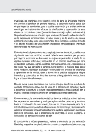 Manuel Antonio Pérez Herrera




           musicales, las inferencias que hacemos sobre la Zona de Desarrollo Próximo
           nos ayudan a identificar, en primera instancia, el desarrollo musical actual con
           el que llegan los estudiantes, para lo cual la observación y el análisis crítico se
           constituyen en instrumentos eficaces de clasificación y organización de esos
           niveles de conocimiento previo (pensamiento en complejo – plano real concreto).
           Se parte del hecho de que el sujeto logra un desarrollo basado en la estimulación
           de la experiencia sensoriomotora, el saber social y en lo afectivo de manera
           autónoma sin ayuda y como valor determinado de su formación, en donde el medio
           y los objetos musicales se fundamentan en procesos intrapsicológicos (individual,
           idiosincrásico), no internalizado.

           En lo relacionado al pensamiento en conceptos (plano real abstracto), consideramos
           significante que toda actividad musical debería estar orientada por procesos
           psicológicos superiores, en los cuales los sujetos experimentan a través de los
           objetos musicales estímulos y respuestas en un proceso sincrónico que parte
           de las ideas (actitudes, signos, palabras, representaciones, etc.). Mediaciones a
           las cuales hay que agregarle lo sensible. En tal sentido, el maestro debe actuar
           como mediador, facilitador, evaluador y estimulador del proceso de enseñanza
           y aprendizaje de la música, quien a través de la práctica pedagógica integral
           internaliza y potencializa en los y las alumnas el lenguaje de la música, hasta
           lograr el desarrollo del concepto.

           De esta forma, queda demostrado que cuando el sujeto transforma la cultura del
           contexto, conocimiento previo que se ubica en el pensamiento complejo y ayuda
           a desarrollar la escritura, la lectura y las representaciones metacognitivas con la
           música, se ubica en el pensamiento en conceptos (plano real abstracto).

150        En consecuencia, la fundamentación teórica de estos “métodos activos” estimula
           las experiencias sensoriales y audioperceptivas de las personas y los ubica
           hacia la construcción de conocimiento, los cual en primera instancia parte de la
           individualización como periodo de afianzamiento del aprendizaje y la socialización
           colectiva. Complejo de formación del ser humano que tiene su génesis en el ambiente
           real de la comunidad, que le proporciona la creatividad, el juego, la alegría, la
           confianza y las demás dimensiones del ser.

           El currículo de la música presentado, visiona el desarrollo de una educación
           libertaria y progresiva, rompiendo del mismo modo con aquellos modelos, marcos y

      latinoam.estud.educ. Manizales (Colombia), 5 (1): 135 - 154, enero - junio de 2009
 