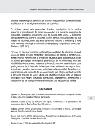 Integración del conocimiento de la música: una perspectiva didáctica constructivista




posturas epistemológicas centradas en prácticas reduccionistas y mercantilísticas
establecidas en el paradigma cuantitativo y/o positivista.

En síntesis, desde esta perspectiva didáctica investigativa de la música
gestamos la consolidación del desarrollo cognitivo y la formación integral de la
comunidad, focalizando inicialmente que “la música debe vivirse, y disfrutarse
para posteriormente, entrar a su campo teórico, porque en el aprendizaje de sus
códigos no se puede perder ese goce; así el niño y la niña la anhelará y la hará
suya, ya que se constituye en un medio para expresar y compartir sus emociones”
(Barbosa, 2000: 141).

Por eso, en este nuevo marco epistemológico cualitativo, la educación musical
se orienta desde diversos horizontes y posibilidades de acceso al conocimiento,
dándole nuevas herramientas al profesional educativo, para que promueva desde
su práctica pedagógica investigativa, potencializar en los educandos todas las
posibilidades de crecimiento intelectual y desarrollo humano, y sensibilizarlo para
que logre aumentar el desarrollo de las capacidades y dimensiones cognoscitivas,
actitudinales, sociales, psicomotoras y afectivas en la comunidad. De este modo,
nos lanzamos a la conquista de un conocimiento que integra significativamente
al ser como proyecto de vida y ubica a la educación musical como un espacio
privilegiado que integra estructuras curriculares, cognoscitivas, dimensiones y
capacidades de los sujetos de manera integral en una educación de calidad.


                                          BIBLIOGRAFÍA

Agudelo Díaz, Álvaro y otra. (1992). Cancionero infantil folclórico colombiano. Monografía. Facultad
de Bellas Artes, Universidad del Atlántico. Barranquilla.
                                                                                                                   151
Bachelard, Gastón. (1975). La formación del espíritu. Contribución a un psicoanálisis del
conocimiento objetivo. Buenos Aires: Siglo XXI editores.

Barbosa, Carmen. (2000). Lineamientos curriculares. Conservatorio de Música,. Universidad
Nacional. Serie Educación Artística. Bogotá.

Becerra Abril, Antonio. (2003). Método Audiobec. Tesis de Posgrado, Especialización de Procesos
Pedagógicos, Universidad del Norte. Barranquilla.

Cassirer, Ernest. (1976). Antropología filosófica. Bogotá: F.C.E.
 