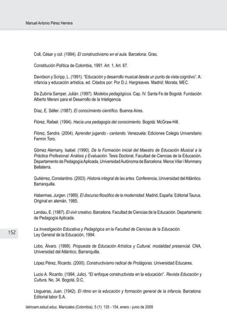 Manuel Antonio Pérez Herrera




           Coll, César y col. (1994). El constructivismo en el aula. Barcelona: Grao.

           Constitución Política de Colombia, 1991. Art. 1, Art. 67.

           Davidson y Scripp, L. (1991). “Educación y desarrollo musical desde un punto de vista cognitivo”. A:
           infancia y educación artística, ed. Citados por: Por D.J. Hargreaves. Madrid: Morata, MEC.

           De Zubiría Samper, Julián. (1997). Modelos pedagógicos. Cap. IV. Santa Fe de Bogotá: Fundación
           Alberto Merani para el Desarrollo de la Inteligencia.

           Díaz, E. Séller. (1987). El conocimiento científico. Buenos Aires.

           Flórez, Rafael. (1994). Hacía una pedagogía del conocimiento. Bogotá: McGraw-Hill.

           Flórez, Sandra. (2004). Aprender jugando - cantando. Venezuela: Ediciones Colegio Universitario
           Fermín Toro.

           Gómez Alemany, Isabel. (1990). De la Formación Inicial del Maestro de Educación Musical a la
           Práctica Profesional: Análisis y Evaluación. Tesis Doctoral, Facultad de Ciencias de la Educación,
           Departamento de Pedagogía Aplicada, Universidad Autónoma de Barcelona. Merce Vilar i Monmany
           Bellaterra.

           Gutiérrez, Constantino. (2003). Historia integral de las artes. Conferencia, Universidad del Atlántico.
           Barranquilla.

           Habermas, Jurgen. (1989). El discurso filosófico de la modernidad. Madrid, España: Editorial Taurus.
           Original en alemán, 1985.

           Landau, E. (1987). El vivir creativo. Barcelona. Facultad de Ciencias de la Educación. Departamento
           de Pedagogía Aplicada.

           La Investigación Educativa y Pedagógica en la Facultad de Ciencias de la Educación.
152        Ley General de la Educación, 1994.

           Lobo, Álvaro. (1999). Propuesta de Educación Artística y Cultural, modalidad presencial. CNA,
           Universidad del Atlántico, Barranquilla.

           López Pérez, Ricardo. (2000). Constructivismo radical de Protágoras. Universidad Educares.

           Lucio A. Ricardo. (1994, Julio). “El enfoque constructivista en la educación”. Revista Educación y
           Cultura, No. 34. Bogotá, D.C.

           Llogueras, Juan. (1942). El ritmo en la educación y formación general de la infancia. Barcelona:
           Editorial labor S.A.

      latinoam.estud.educ. Manizales (Colombia), 5 (1): 135 - 154, enero - junio de 2009
 