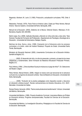 Integración del conocimiento de la música: una perspectiva didáctica constructivista




Magendzo, Abraham; M.; Lavin, S. (1993). Producción y actualización curriculares. PIIE, Chile: 6
-11.

Makarenko, Freinady. (1974). Paulo Freire en América Latina. Citado por Pérez Herrera, Manuel
Antonio. Tesis de maestría. Universidad del Norte. Barraquilla, 2006.

Manual de la Educación. (2003). Didáctica de la Música. Editorial Océano. Milanesat, 21-23.
Barcelona, España: 623, 624-659).

Martin López, Eva. (2006). Aptitudes Musicales y Atención en niños entre diez y doce años. Tesis
Doctoral, Facultad de Formación del Profesorado,. Departamento de Psicología y Sociología de la
Educación,. Universidad de Extremadura. Badajoz, España.

Martínez de Ariza, Sonia y otros. (1998). Evaluación de la Coherencia entre los procesos
curriculares y la misión, visión del Instituto Pestalozzi. Proyecto de Grado, Universidad Santo
Tomás, Barranquilla.

Ministerio de Educación Nacional. (2000). Lineamientos Curriculares de la Educación Artística.
Santafé de Bogotá, D.C.

________. (2002). El desarrollo del niño y la niña de preescolar y primaria y el papel de las áreas
obligatorias y fundamentales. Serie Formación de Maestros Articulación Preescolar Primaria.
Bogotá, D.C.

Paul, Anthony. (1994). “¿Para el profesor Suzuky la música es un juego de niños?”. En: Selecciones
del Reader´s Digest.

Pérez Herrera, Manuel Antonio. (2006). Integrar la música como eje transversal de la estructura
curricular de un programa de educación artística. Tesis de Maestría en Educación, Universidad del
Norte, Barranquilla.

________. (2008). “Evolución de la practica pedagógica como dispositivo escolar y discursivo
en educación artística-musical”. Revista Latinoamericana de Estudios Educativos, 4(1): 49-61.
Manizales: Universidad de Caldas.                                                                                  153

Romero Pereira, Hernando. (2004). “Teoría constructivista de la transformación”. Artículo. Universidad
del Atlántico, Barranquilla.

Universidad del Atlántico. (1999). Proyecto Académico Curricular. Licenciatura Básica con Énfasis
en Educación Artística, Programa semipresenciales, Facultad de Ciencias de la Educación.
Barranquilla.

Universidad del Atlántico. La Investigación Educativa y Pedagógica en la Facultad de Ciencias de
la Educación. Barranquilla.
 