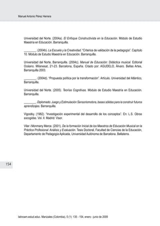 Manuel Antonio Pérez Herrera




           Universidad del Norte. (2004a). El Enfoque Constructivista en la Educación. Módulo de Estudio
           Maestría en Educación. Barranquilla.

           ________. (2004b). La Escuela y la Creatividad. “Criterios de validación de la pedagogía”. Capítulo
           10. Módulo de Estudio Maestría en Educación. Barranquilla.

           Universidad del Norte, Barranquilla. (2004c). Manual de Educación: Didáctica musical. Editorial
           Océano. Milanesat, 21-23. Barcelona, España. Citado por: AGUDELO, Álvaro. Bellas Artes,
           Barranquilla 2003.

           ________. (2004d). “Propuesta política por la transformación”. Artículo. Universidad del Atlántico,
           Barranquilla.

           Universidad del Norte. (2005). Teorías Cognitivas. Módulo de Estudio Maestría en Educación.
           Barranquilla.

           ________. Diplomado: Juego y Estimulación Sensoriomotora, bases sólidas para la construir futuros
           aprendizajes. Barranquilla.

           Vigostky. (1982). “Investigación experimental del desarrollo de los conceptos”. En: L.S. Obras
           escogidas. Vol. II. Madrid: Visor.

           Vilar i Monmany Merce. (2001). De la formación Inicial de los Maestros de Educación Musical en la
           Práctica Profesional: Análisis y Evaluación. Tesis Doctoral, Facultad de Ciencias de la Educación,
           Departamento de Pedagogía Aplicada, Universidad Autónoma de Barcelona. Bellaterra.




154




      latinoam.estud.educ. Manizales (Colombia), 5 (1): 135 - 154, enero - junio de 2009
 