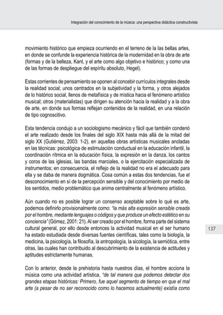 Integración del conocimiento de la música: una perspectiva didáctica constructivista




movimiento histórico que empieza ocurriendo en el terreno de la las bellas artes,
en donde se confunde la experiencia histórica de la modernidad en la obra de arte
(formas y de la belleza, Kant, y el arte como algo objetivo e histórico; y como una
de las formas de despliegue del espíritu absoluto, Hegel).

Estas corrientes de pensamiento se oponen al concebir currículos integrales desde
la realidad social; unos centrados en la subjetividad y la forma, y otros alejados
de lo histórico social, llenos de metafísica y de mística hacia el fenómeno artístico
musical; otros (materialistas) que dirigen su atención hacia la realidad y a la obra
de arte, en donde sus formas reflejan contenidos de la realidad, en una relación
de tipo cognoscitivo.

Esta tendencia condujo a un sociologismo mecánico y fácil que también condenó
el arte realizado desde los finales del siglo XIX hasta más allá de la mitad del
siglo XX (Gutiérrez, 2003: 1-2), en aquellas obras artísticas musicales ancladas
en las técnicas: psicológica de estimulación conductual en la educación infantil, la
coordinación rítmica en la educación física, la expresión en la danza, los cantos
y coros de las iglesias, las bandas marciales, o la ejercitación especializada de
instrumentos; en consecuencia, el reflejo de la realidad no era el adecuado para
ella y se daba de manera dogmática. Cosa común a estas dos tendencias, fue el
desconocimiento en sí de la percepción sensible y del conocimiento por medio de
los sentidos, medio problemático que anima centralmente al fenómeno artístico.

Aún cuando no es posible lograr un consenso aceptable sobre lo qué es arte,
podemos definirlo provisionalmente como: “la más alta expresión sensible creada
por el hombre, mediante lenguajes o códigos y que produce un efecto estético en su
conciencia” (Gómez, 2001: 21). Al ser creado por el hombre, forma parte del sistema
cultural general, por ello desde entonces la actividad musical en el ser humano                                137
ha estado estudiada desde diversas fuentes científicas, tales como la biología, la
medicina, la psicología, la filosofía, la antropología, la sicología, la semiótica, entre
otras, las cuales han contribuido al descubrimiento de la existencia de actitudes y
aptitudes estrictamente humanas.

Con lo anterior, desde la prehistoria hasta nuestros días, el hombre acciona la
música como una actividad artística, “de tal manera que podemos detectar dos
grandes etapas históricas: Primero, fue aquel segmento de tiempo en que el mal
arte (a pesar de no ser reconocido como lo hacemos actualmente) existía como
 
