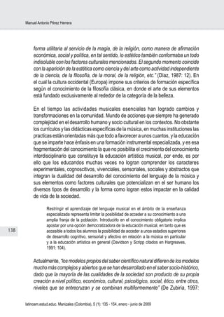 Manuel Antonio Pérez Herrera




           forma utilitaria al servicio de la magia, de la religión, como manera de afirmación
           económica, social y política, en tal sentido, lo estético también conformaba un todo
           indisoluble con los factores culturales mencionados. El segundo momento coincide
           con la aparición de la estética como ciencia y del arte como actividad independiente
           de la ciencia, de la filosofía, de la moral, de la religión, etc.” (Díaz, 1987: 12). En
           el cual la cultura occidental (Europa) impone sus criterios de formación específica
           según el conocimiento de la filosofía clásica, en donde el arte de sus elementos
           está fundado exclusivamente al rededor de la categoría de la belleza.

           En el tiempo las actividades musicales esenciales han logrado cambios y
           transformaciones en la comunidad. Mundo de acciones que siempre ha generado
           complejidad en el desarrollo humano y socio cultural en los contextos. No obstante
           los currículos y las didácticas específicas de la música, en muchas instituciones las
           practicas están orientadas más que todo a favorecer a unos cuantos, y la educación
           que se imparte hace énfasis en una formación instrumental especializada, y es esa
           fragmentación del conocimiento la que no posibilita el crecimiento del conocimiento
           interdisciplinario que constituye la educación artística musical, por ende, es por
           ello que los educandos muchas veces no logran comprender los caracteres
           experimentales, cognoscitivos, vivenciales, sensoriales, sociales y abstractos que
           integran la dualidad del desarrollo del conocimiento del lenguaje de la música y
           sus elementos como factores culturales que potencializan en el ser humano los
           diversos tipos de desarrollo y la forma como logran estos impactar en la calidad
           de vida de la sociedad.

                   Restringir el aprendizaje del lenguaje musical en el ámbito de la enseñanza
                   especializada representa limitar la posibilidad de acceder a su conocimiento a una
                   amplia franja de la población. Introducirlo en el conocimiento obligatorio implica
                   apostar por una opción democratizadora de la educación musical, en tanto que es
138                accesible a todos los alumnos la posibilidad de acceder a unos estadios superiores
                   de desarrollo cognitivo, sensorial y afectivo en relación a la música en particular
                   y a la educación artística en general (Davidson y Scripp citados en Hargreaves,
                   1991: 104).

           Actualmente, “los modelos propios del saber científico natural difieren de los modelos
           mucho más complejos y abiertos que se han desarrollado en el saber socio-histórico,
           dado que la mayoría de las cualidades de la sociedad son producto de su propia
           creación a nivel político, económico, cultural, psicológico, social, ético, entre otros,
           niveles que se entrecruzan y se combinan multiformemente” (De Zubiría, 1997:

      latinoam.estud.educ. Manizales (Colombia), 5 (1): 135 - 154, enero - junio de 2009
 