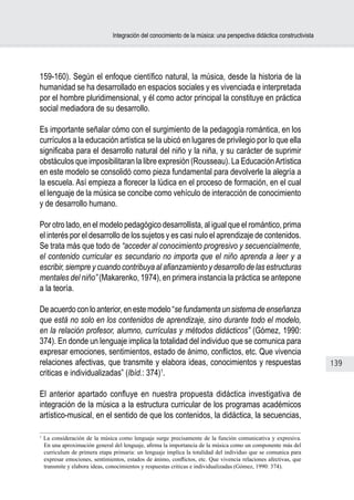 Integración del conocimiento de la música: una perspectiva didáctica constructivista




159-160). Según el enfoque científico natural, la música, desde la historia de la
humanidad se ha desarrollado en espacios sociales y es vivenciada e interpretada
por el hombre pluridimensional, y él como actor principal la constituye en práctica
social mediadora de su desarrollo.

Es importante señalar cómo con el surgimiento de la pedagogía romántica, en los
currículos a la educación artística se la ubicó en lugares de privilegio por lo que ella
significaba para el desarrollo natural del niño y la niña, y su carácter de suprimir
obstáculos que imposibilitaran la libre expresión (Rousseau). La Educación Artística
en este modelo se consolidó como pieza fundamental para devolverle la alegría a
la escuela. Así empieza a florecer la lúdica en el proceso de formación, en el cual
el lenguaje de la música se concibe como vehículo de interacción de conocimiento
y de desarrollo humano.

Por otro lado, en el modelo pedagógico desarrollista, al igual que el romántico, prima
el interés por el desarrollo de los sujetos y es casi nulo el aprendizaje de contenidos.
Se trata más que todo de “acceder al conocimiento progresivo y secuencialmente,
el contenido curricular es secundario no importa que el niño aprenda a leer y a
escribir, siempre y cuando contribuya al afianzamiento y desarrollo de las estructuras
mentales del niño” (Makarenko, 1974), en primera instancia la práctica se antepone
a la teoría.

De acuerdo con lo anterior, en este modelo “se fundamenta un sistema de enseñanza
que está no solo en los contenidos de aprendizaje, sino durante todo el modelo,
en la relación profesor, alumno, currículas y métodos didácticos” (Gómez, 1990:
374). En donde un lenguaje implica la totalidad del individuo que se comunica para
expresar emociones, sentimientos, estado de ánimo, conflictos, etc. Que vivencia
relaciones afectivas, que transmite y elabora ideas, conocimientos y respuestas                                        139
criticas e individualizadas” (Ibíd.: 374)1.

El anterior apartado confluye en nuestra propuesta didáctica investigativa de
integración de la música a la estructura curricular de los programas académicos
artístico-musical, en el sentido de que los contenidos, la didáctica, la secuencias,

1
    La consideración de la música como lenguaje surge precisamente de la función comunicativa y expresiva.
    En una aproximación general del lenguaje, afirma la importancia de la música como un componente más del
    curriculum de primera etapa primaria: un lenguaje implica la totalidad del individuo que se comunica para
    expresar emociones, sentimientos, estados de ánimo, conflictos, etc. Que vivencia relaciones afectivas, que
    transmite y elabora ideas, conocimientos y respuestas criticas e individualizadas (Gómez, 1990: 374).
 