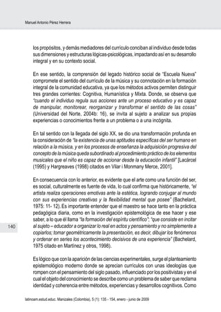 Manuel Antonio Pérez Herrera




           los propósitos, y demás mediadores del currículo conciban al individuo desde todas
           sus dimensiones y estructuras lógicas-psicológicas, impactando así en su desarrollo
           integral y en su contexto social.

           En ese sentido, la comprensión del legado histórico social de “Escuela Nueva”
           compromete el sentido del currículo de la música y su connotación en la formación
           integral de la comunidad educativa, ya que los métodos activos permiten distinguir
           tres grandes corrientes: Cognitiva, Humanística y Mixta. Donde, se observa que
           “cuando el individuo regula sus acciones ante un proceso educativo y es capaz
           de manipular, monitorear, reorganizar y transformar el sentido de las cosas”
           (Universidad del Norte, 2004b: 16), se invita al sujeto a analizar sus propias
           experiencias o conocimientos frente a un problema o a una incógnita.

           En tal sentido con la llegada del siglo XX, se dio una transformación profunda en
           la consideración de “la existencia de unas aptitudes específicas del ser humano en
           relación a la música, y en los procesos de enseñanza la adquisición progresiva del
           concepto de la música queda subordinado al procedimiento práctico de los elementos
           musicales que el niño es capaz de accionar desde la educación infantil” [Lacárcel
           (1995) y Hargreaves (1998) citados en Vilar i Monmany Merce, 2001].

           En consecuencia con lo anterior, es evidente que el arte como una función del ser,
           es social, culturalmente es fuente de vida, lo cual confirma que históricamente, “el
           artista realiza operaciones emotivas ante la estética, logrando conjugar al mundo
           con sus experiencias creativas y la flexibilidad mental que posee” (Bachelard,
           1975: 11- 12). Es importante entender que el maestro se hace tanto en la práctica
           pedagógica diaria, como en la investigación epistemológica de ese hacer y ese
           saber, a lo que él llama “la formación del espíritu científico”; “que consiste en incitar
140        al sujeto – educador a organizar lo real en actos y pensamiento y no simplemente a
           copiarlos; tomar geométricamente la presentación, es decir, dibujar los fenómenos
           y ordenar en series los acontecimiento decisivos de una experiencia” (Bachelard,
           1975 citado en Martínez y otros, 1998).

           Es lógico que con la aparición de las ciencias experimentales, surge el planteamiento
           epistemológico moderno donde se aprecian currículos con unas ideologías que
           rompen con el pensamiento del siglo pasado, influenciado por los positivistas y en el
           cual el objeto del conocimiento se describe como un problema de saber que reclama
           identidad y coherencia entre métodos, experiencias y desarrollos cognitivos. Como

      latinoam.estud.educ. Manizales (Colombia), 5 (1): 135 - 154, enero - junio de 2009
 