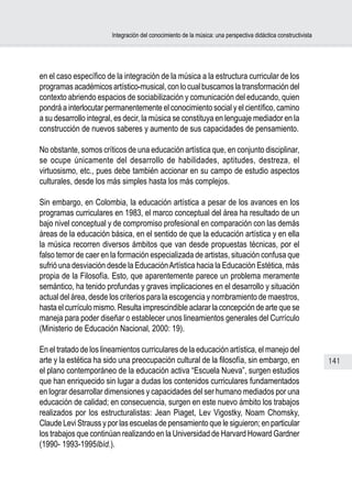 Integración del conocimiento de la música: una perspectiva didáctica constructivista




en el caso específico de la integración de la música a la estructura curricular de los
programas académicos artístico-musical, con lo cual buscamos la transformación del
contexto abriendo espacios de sociabilización y comunicación del educando, quien
pondrá a interlocutar permanentemente el conocimiento social y el científico, camino
a su desarrollo integral, es decir, la música se constituya en lenguaje mediador en la
construcción de nuevos saberes y aumento de sus capacidades de pensamiento.

No obstante, somos críticos de una educación artística que, en conjunto disciplinar,
se ocupe únicamente del desarrollo de habilidades, aptitudes, destreza, el
virtuosismo, etc., pues debe también accionar en su campo de estudio aspectos
culturales, desde los más simples hasta los más complejos.

Sin embargo, en Colombia, la educación artística a pesar de los avances en los
programas curriculares en 1983, el marco conceptual del área ha resultado de un
bajo nivel conceptual y de compromiso profesional en comparación con las demás
áreas de la educación básica, en el sentido de que la educación artística y en ella
la música recorren diversos ámbitos que van desde propuestas técnicas, por el
falso temor de caer en la formación especializada de artistas, situación confusa que
sufrió una desviación desde la Educación Artística hacia la Educación Estética, más
propia de la Filosofía. Esto, que aparentemente parece un problema meramente
semántico, ha tenido profundas y graves implicaciones en el desarrollo y situación
actual del área, desde los criterios para la escogencia y nombramiento de maestros,
hasta el currículo mismo. Resulta imprescindible aclarar la concepción de arte que se
maneja para poder diseñar o establecer unos lineamientos generales del Currículo
(Ministerio de Educación Nacional, 2000: 19).

En el tratado de los lineamientos curriculares de la educación artística, el manejo del
arte y la estética ha sido una preocupación cultural de la filosofía, sin embargo, en                          141
el plano contemporáneo de la educación activa “Escuela Nueva”, surgen estudios
que han enriquecido sin lugar a dudas los contenidos curriculares fundamentados
en lograr desarrollar dimensiones y capacidades del ser humano mediados por una
educación de calidad; en consecuencia, surgen en este nuevo ámbito los trabajos
realizados por los estructuralistas: Jean Piaget, Lev Vigostky, Noam Chomsky,
Claude Levi Strauss y por las escuelas de pensamiento que le siguieron; en particular
los trabajos que continúan realizando en la Universidad de Harvard Howard Gardner
(1990- 1993-1995Ibíd.).
 