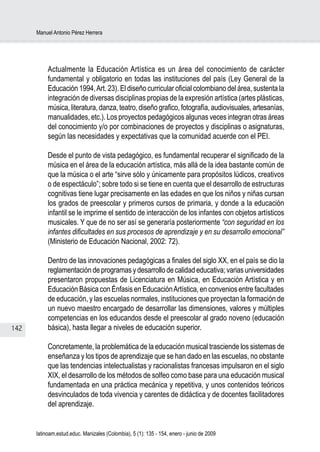 Manuel Antonio Pérez Herrera




           Actualmente la Educación Artística es un área del conocimiento de carácter
           fundamental y obligatorio en todas las instituciones del país (Ley General de la
           Educación 1994, Art. 23). El diseño curricular oficial colombiano del área, sustenta la
           integración de diversas disciplinas propias de la expresión artística (artes plásticas,
           música, literatura, danza, teatro, diseño grafico, fotografía, audiovisuales, artesanías,
           manualidades, etc.). Los proyectos pedagógicos algunas veces integran otras áreas
           del conocimiento y/o por combinaciones de proyectos y disciplinas o asignaturas,
           según las necesidades y expectativas que la comunidad acuerde con el PEI.

           Desde el punto de vista pedagógico, es fundamental recuperar el significado de la
           música en el área de la educación artística, más allá de la idea bastante común de
           que la música o el arte “sirve sólo y únicamente para propósitos lúdicos, creativos
           o de espectáculo”; sobre todo si se tiene en cuenta que el desarrollo de estructuras
           cognitivas tiene lugar precisamente en las edades en que los niños y niñas cursan
           los grados de preescolar y primeros cursos de primaria, y donde a la educación
           infantil se le imprime el sentido de interacción de los infantes con objetos artísticos
           musicales. Y que de no ser así se generaría posteriormente “con seguridad en los
           infantes dificultades en sus procesos de aprendizaje y en su desarrollo emocional”
           (Ministerio de Educación Nacional, 2002: 72).

           Dentro de las innovaciones pedagógicas a finales del siglo XX, en el país se dio la
           reglamentación de programas y desarrollo de calidad educativa; varias universidades
           presentaron propuestas de Licenciatura en Música, en Educación Artística y en
           Educación Básica con Énfasis en Educación Artística, en convenios entre facultades
           de educación, y las escuelas normales, instituciones que proyectan la formación de
           un nuevo maestro encargado de desarrollar las dimensiones, valores y múltiples
           competencias en los educandos desde el preescolar al grado noveno (educación
142        básica), hasta llegar a niveles de educación superior.

           Concretamente, la problemática de la educación musical trasciende los sistemas de
           enseñanza y los tipos de aprendizaje que se han dado en las escuelas, no obstante
           que las tendencias intelectualistas y racionalistas francesas impulsaron en el siglo
           XIX, el desarrollo de los métodos de solfeo como base para una educación musical
           fundamentada en una práctica mecánica y repetitiva, y unos contenidos teóricos
           desvinculados de toda vivencia y carentes de didáctica y de docentes facilitadores
           del aprendizaje.


      latinoam.estud.educ. Manizales (Colombia), 5 (1): 135 - 154, enero - junio de 2009
 