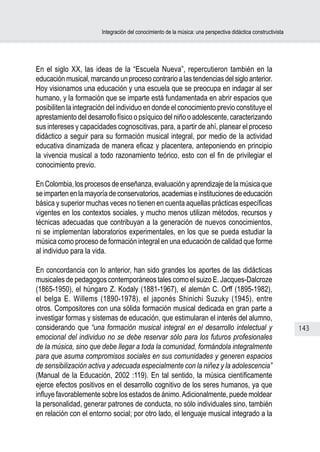 Integración del conocimiento de la música: una perspectiva didáctica constructivista




En el siglo XX, las ideas de la “Escuela Nueva”, repercutieron también en la
educación musical, marcando un proceso contrario a las tendencias del siglo anterior.
Hoy visionamos una educación y una escuela que se preocupa en indagar al ser
humano, y la formación que se imparte está fundamentada en abrir espacios que
posibiliten la integración del individuo en donde el conocimiento previo constituye el
aprestamiento del desarrollo físico o psíquico del niño o adolescente, caracterizando
sus intereses y capacidades cognoscitivas, para, a partir de ahí, planear el proceso
didáctico a seguir para su formación musical integral, por medio de la actividad
educativa dinamizada de manera eficaz y placentera, anteponiendo en principio
la vivencia musical a todo razonamiento teórico, esto con el fin de privilegiar el
conocimiento previo.

En Colombia, los procesos de enseñanza, evaluación y aprendizaje de la música que
se imparten en la mayoría de conservatorios, academias e instituciones de educación
básica y superior muchas veces no tienen en cuenta aquellas prácticas específicas
vigentes en los contextos sociales, y mucho menos utilizan métodos, recursos y
técnicas adecuadas que contribuyan a la generación de nuevos conocimientos,
ni se implementan laboratorios experimentales, en los que se pueda estudiar la
música como proceso de formación integral en una educación de calidad que forme
al individuo para la vida.

En concordancia con lo anterior, han sido grandes los aportes de las didácticas
musicales de pedagogos contemporáneos tales como el suizo E. Jacques-Dalcroze
(1865-1950), el húngaro Z. Kodaly (1881-1967), el alemán C. Orff (1895-1982),
el belga E. Willems (1890-1978), el japonés Shinichi Suzuky (1945), entre
otros. Compositores con una sólida formación musical dedicada en gran parte a
investigar formas y sistemas de educación, que estimularan el interés del alumno,
considerando que “una formación musical integral en el desarrollo intelectual y                                143
emocional del individuo no se debe reservar sólo para los futuros profesionales
de la música, sino que debe llegar a toda la comunidad, formándola integralmente
para que asuma compromisos sociales en sus comunidades y generen espacios
de sensibilización activa y adecuada especialmente con la niñez y la adolescencia”
(Manual de la Educación, 2002 :119). En tal sentido, la música científicamente
ejerce efectos positivos en el desarrollo cognitivo de los seres humanos, ya que
influye favorablemente sobre los estados de ánimo. Adicionalmente, puede moldear
la personalidad, generar patrones de conducta, no sólo individuales sino, también
en relación con el entorno social; por otro lado, el lenguaje musical integrado a la
 