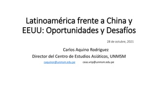 Latinoamérica frente a China y
EEUU: Oportunidades y Desafíos
28 de octubre, 2021
Carlos Aquino Rodriguez
Director del Centro de Estudios Asiáticos, UNMSM
caquinor@unmsm.edu.pe ceas.vrip@unmsm.edu.pe
 