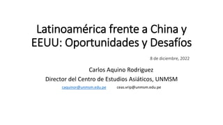Latinoamérica frente a China y
EEUU: Oportunidades y Desafíos
8 de diciembre, 2022
Carlos Aquino Rodriguez
Director del Centro de Estudios Asiáticos, UNMSM
caquinor@unmsm.edu.pe ceas.vrip@unmsm.edu.pe
 