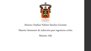 Alumno: Esteban Nahúm Sánchez Guzmán
Materia: Seminario de inducción para ingenieros civiles
Maestra: Ada
 