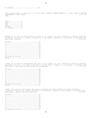 22

No responde...................................00



P41N. ¿Cuán próximo se siente    Ud.   a   Cn.rica   Latina    (VERSIÓN   SUDAMERICA-MÉXICO)   /   Centro   América (VERSIÓN
CENTROAMERICA) ccComo regón?                                                                                      (173) (EN
CENT



Mucho.................1
Algo..................2
Poco .................3
Nada .................4
No sabe ..............8
No responde...........0




P43STA. De la lista de instituciones que están en la tarjeta, por favor evalúelas en términos generales,
poniéndoles nota de 0 a 10, siendo 0 “muy malo” y 10 “muy bueno” o dígame si no ha escuchado lo suficiente como
para opinar ….Mercosur                                                                               (175,176)

Muy malo.......................................00
1..............................................01
2..............................................02
3..............................................03
4..............................................04
5..............................................05
6..............................................06
7..............................................07
8..............................................08
9..............................................09
10.............................................10
No conoce/ No ha oido..........................11
NS/NR..........................................98



P43STB. De la lista de instituciones que están en la tarjeta, por favor evalúelas en términos generales,
poniéndoles nota de 0 a 10, siendo 0 “muy malo” y 10 “muy bueno” o dígame si no ha escuchado lo suficiente como
para opinar …. ALCA (Zona de Libre Comercio de las Américas )                                        (177,178)

Muy malo.......................................00
1..............................................01
2..............................................02
3..............................................03
4..............................................04
5..............................................05
6..............................................06
7..............................................07
8..............................................08
9..............................................09
10.............................................10
No conoce/ No ha oido..........................11
NS/NR..........................................98


P43STC. De la lista de instituciones que están en la tarjeta, por favor evalúelas en términos generales,
poniéndoles nota de 0 a 10, siendo 0 “muy malo” y 10 “muy bueno” o dígame si no ha escuchado lo suficiente como
para opinar …. Mercado Común Centroamericano                                                           (179,180)

Muy malo.......................................00
1..............................................01
2..............................................02
3..............................................03
4..............................................04
5..............................................05
6..............................................06
7..............................................07
8..............................................08
9..............................................09
10.............................................10
No conoce/ No ha oido..........................11

                                                              22
 