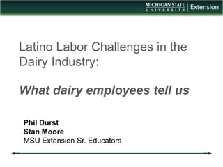Latino Labor Challenges in the 
Dairy Industry: 
What dairy employees tell us 
Phil Durst 
Stan Moore 
MSU Extension Sr. Educators 
 