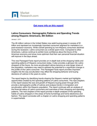 Get more info on this report!


Latino Consumers: Demographic Patterns and Spending Trends
among Hispanic Americans, 8th Edition
January 1, 2011

The 48 million Latinos in the United States now wield buying power in excess of $1
trillion and represent an increasingly important consumer segment for marketers in a
post-recession economy. While overall spending by non-Hispanic consumers declined
during the recession, Latino consumers as a whole spent more. Compared to other
Americans, Latinos continue to exhibit more confidence about the future of the
American economy and show more optimism that their own personal financial situation
will improve in the days ahead.

This new Packaged Facts report provides an in-depth look at the shopping habits and
spending patterns of Hispanic consumers today. It also provides a glimpse into Latino
shoppers of the future. As more acculturated Latinos become an ever-larger share of
the population, marketers may need to address the potential for a significant change in
the profile of the Latino consumer. This Packaged Facts report provides important
insights into the way acculturation may affect the shopping behavior and buying
decisions of Latinos in the years to come.

The report begins by identifying trends shaping the Hispanic market and highlights
opportunities created by the spending patterns of Latino consumers. The next chapters
in the report assess the size and growth of Hispanic buying power through 2015,
provide a demographic profile of Latinos and analyze trends in immigration and
acculturation within the Hispanic population. The report continues with an analysis of
the financial status of Latino consumers and overviews of their shopping and spending
patterns. The next chapters of the report provide in-depth analyses of the spending
habits of Latino shoppers in the areas of home furnishings and home electronics and
fashion. The report concludes with a chapter on Latino shopping and spending patterns
in supermarkets.
 