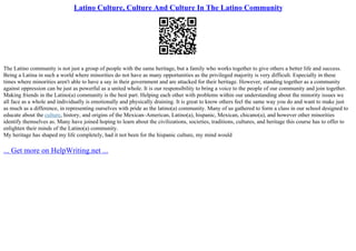 Latino Culture, Culture And Culture In The Latino Community
The Latino community is not just a group of people with the same heritage, but a family who works together to give others a better life and success.
Being a Latina in such a world where minorities do not have as many opportunities as the privileged majority is very difficult. Especially in these
times where minorities aren't able to have a say in their government and are attacked for their heritage. However, standing together as a community
against oppression can be just as powerful as a united whole. It is our responsibility to bring a voice to the people of our community and join together.
Making friends in the Latino(a) community is the best part. Helping each other with problems within our understanding about the minority issues we
all face as a whole and individually is emotionally and physically draining. It is great to know others feel the same way you do and want to make just
as much as a difference, in representing ourselves with pride as the latino(a) community. Many of us gathered to form a class in our school designed to
educate about the culture, history, and origins of the Mexican–American, Latino(a), hispanic, Mexican, chicano(a), and however other minorities
identify themselves as. Many have joined hoping to learn about the civilizations, societies, traditions, cultures, and heritage this course has to offer to
enlighten their minds of the Latino(a) community.
My heritage has shaped my life completely, had it not been for the hispanic culture, my mind would
... Get more on HelpWriting.net ...
 