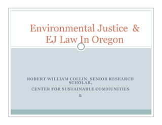 Environmental Justice &
   EJ Law In Oregon


ROBERT WILLIAM COLLIN, SENIOR RESEARCH
              SCHOLAR,
 CENTER FOR SUSTAINABLE COMMUNITIES
                  &
 