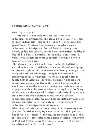 LATINO IMMIGRATION MYTH 1
What is your myth?
My myth is that most Mexican Americans are
undocumented immigrants. The above myth is usually claimed
by many individuals living in the United States because they
generalize all Mexican Americans and consider them as
undocumented immigrants. Not all Mexican immigrants
illegal, policy has created, people have, association and illegal.
The myth is kind of narrative, maybe make to more abroad.
What is your argument about your myth? (Should be two to
three concise sentences.)
The above myth is not true because, in the United States,
several policies were established to control the influx of people
in different regions. The establishment of immigration policies
occupied a critical role in registering individuals and
classifying them as American citizens with equal rights to
people born in America. Therefore, Mexican Americans are
documented people who live in the United States, and they
should receive similar treatment to other native-born citizens.
Argument needs to be more relative to the myth, and don’t say
all Mexican are documented immigrants, the only thing we can
say is there are larger portion of Mexican has become
documented immigrants, because there are still many Mexicans
are undocumented, so we can only say the percentage of
undocumented immigrants has decreased.
What pieces of evidence are you using to prove your argument?
(Be specific with the language, use the act in 1986, you can
find in week 11 illegality timeline, see the second page of that
ppt, and you will find there is big decline of illegal immigrants
in 1965 and 1986 also see the video in the ppt of the week 11
illegality timeline, here is the link (
 