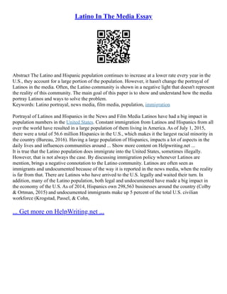 Latino In The Media Essay
Abstract The Latino and Hispanic population continues to increase at a lower rate every year in the
U.S., they account for a large portion of the population. However, it hasn't change the portrayal of
Latinos in the media. Often, the Latino community is shown in a negative light that doesn't represent
the reality of this community. The main goal of this paper is to show and understand how the media
portray Latinos and ways to solve the problem.
Keywords: Latino portrayal, news media, film media, population, immigration
Portrayal of Latinos and Hispanics in the News and Film Media Latinos have had a big impact in
population numbers in the United States. Constant immigration from Latinos and Hispanics from all
over the world have resulted in a large population of them living in America. As of July 1, 2015,
there were a total of 56.6 million Hispanics in the U.S., which makes it the largest racial minority in
the country (Bureau, 2016). Having a large population of Hispanics, impacts a lot of aspects in the
daily lives and influences communities around ... Show more content on Helpwriting.net ...
It is true that the Latino population does immigrate into the United States, sometimes illegally.
However, that is not always the case. By discussing immigration policy whenever Latinos are
mention, brings a negative connotation to the Latino community. Latinos are often seen as
immigrants and undocumented because of the way it is reported in the news media, when the reality
is far from that. There are Latinos who have arrived to the U.S. legally and waited their turn. In
addition, many of the Latino population, both legal and undocumented have made a big impact in
the economy of the U.S. As of 2014, Hispanics own 298,563 businesses around the country (Colby
& Ortman, 2015) and undocumented immigrants make up 5 percent of the total U.S. civilian
workforce (Krogstad, Passel, & Cohn,
... Get more on HelpWriting.net ...
 