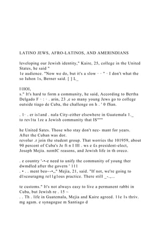 LATINO JEWS, AFRO-LATINOS, AND AMERINDIANS
leveloping our Jewish identity," Kaire, 25, college in the United
States, he said "
1e audience. "Now we do, but it's a slow · · " · I don't what the
so Iuhon 1s, Berner said. [ ] L_
lllOI,
s." It's hard to form a community, he said, According to Bertha
Delgado F · : · . arin, 23 ,e so many young Jews go to college
outside tiago de Cuba, the challenge on h . ' 0 fSan.
. 1· . er is1and . nala City-either elsewhere in Guatemala 1._
to rev1ta 1ze a Jewish community that IS"""
he United Sates. Those who stay don't nec- mant for years.
After the Cuban was dor.
revolur .r join the student group. That worries the 101959, about
90 percent of Cuba's Je ft n I Ill . ws e £s president-elect,
Joseph Mejia. nomIC reasons, and Jewish life in th oreco.
. e country '-•-e need to unify the community of young ther
dwmdled after the govern ' 111
. • . . ment beo~-•,," Mejia, 21, said. "If not, we're going to
d1scouragmg re11g1ous practice. There still _-.,...
te customs." It's not always easy to live a permanent rabbi in
Cuba, but Jewish re . 15 ~
. . Th . life in Guatemala, Mejia and Kaire agreed. 11e 1s thriv.
mg agam. e synagogue m Santiago d
 