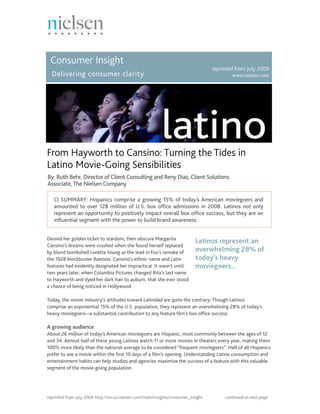 Consumer Insight
                                                                                   reprinted from July 2009
  Delivering consumer clarity                                                              www.nielsen.com




From Hayworth to Cansino: Turning the Tides in
Latino Movie-Going Sensibilities
By: Ruth Behr, Director of Client Consulting and Reny Diaz, Client Solutions
Associate, The Nielsen Company

   CI SUMMARY: Hispanics comprise a growing 15% of today’s American moviegoers and
   amounted to over 128 million of U.S. box office admissions in 2008. Latinos not only
   represent an opportunity to positively impact overall box office success, but they are an
   influential segment with the power to build brand awareness.


Denied her golden ticket to stardom, then obscure Margarita
                                                                            Latinos represent an
Cansino’s dreams were crushed when she found herself replaced
by blond bombshell Loretta Young as the lead in Fox’s remake of             overwhelming 28% of
the 1928 blockbuster Ramona. Cansino’s ethnic name and Latin                today’s heavy
features had evidently designated her impractical. It wasn’t until          moviegoers...
two years later, when Columbia Pictures changed Rita’s last name
to Hayworth and dyed her dark hair to auburn, that she ever stood
a chance of being noticed in Hollywood.

Today, the movie industry’s attitudes toward Latinidad are quite the contrary: Though Latinos
comprise an exponential 15% of the U.S. population, they represent an overwhelming 28% of today’s
heavy moviegoers—a substantial contribution to any feature film’s box office success.

A growing audience
About 26 million of today’s American moviegoers are Hispanic, most commonly between the ages of 12
and 34. Almost half of these young Latinos watch 11 or more movies in theaters every year, making them
100% more likely than the national average to be considered “frequent moviegoers”. Half of all Hispanics
prefer to see a movie within the first 10 days of a film’s opening. Understanding Latino consumption and
entertainment habits can help studios and agencies maximize the success of a feature with this valuable
segment of the movie-going population.




reprinted from July 2009 http://en-us.nielsen.com/main/insights/consumer_insight        continued on next page.
 